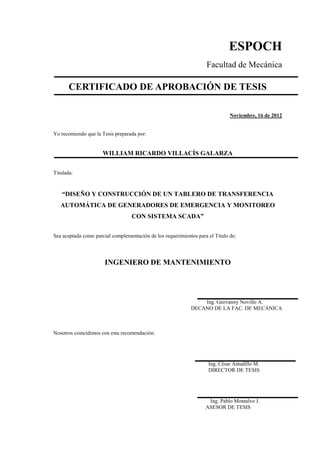 ESPOCH
Facultad de Mecánica
CERTIFICADO DE APROBACIÓN DE TESIS
Noviembre, 16 de 2012
Yo recomiendo que la Tesis preparada por:
WILLIAM RICARDO VILLACÍS GALARZA
Titulada:
“DISEÑO Y CONSTRUCCIÓN DE UN TABLERO DE TRANSFERENCIA
AUTOMÁTICA DE GENERADORES DE EMERGENCIA Y MONITOREO
CON SISTEMA SCADA”
Sea aceptada como parcial complementación de los requerimientos para el Título de:
INGENIERO DE MANTENIMIENTO
Ing. Geovanny Novillo A.
DECANO DE LA FAC. DE MECÁNICA
Nosotros coincidimos con esta recomendación:
Ing. César Astudillo M.
DIRECTOR DE TESIS
Ing. Pablo Montalvo J.
ASESOR DE TESIS
 
