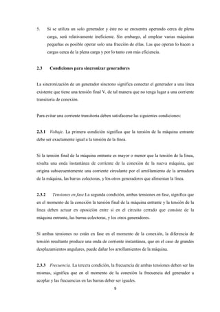 9
5. Si se utiliza un solo generador y éste no se encuentra operando cerca de plena
carga, será relativamente ineficiente. Sin embargo, al emplear varias máquinas
pequeñas es posible operar solo una fracción de ellas. Las que operan lo hacen a
cargas cerca de la plena carga y por lo tanto con más eficiencia.
2.3 Condiciones para sincronizar generadores
La sincronización de un generador síncrono significa conectar el generador a una línea
existente que tiene una tensión final V, de tal manera que no tenga lugar a una corriente
transitoria de conexión.
Para evitar una corriente transitoria deben satisfacerse las siguientes condiciones:
2.3.1 Voltaje. La primera condición significa que la tensión de la máquina entrante
debe ser exactamente igual a la tensión de la línea.
Si la tensión final de la máquina entrante es mayor o menor que la tensión de la línea,
resulta una onda instantánea de corriente de la conexión de la nueva máquina, que
origina subsecuentemente una corriente circulante por el arrollamiento de la armadura
de la máquina, las barras colectoras, y los otros generadores que alimentan la línea.
2.3.2 Tensiones en fase.La segunda condición, ambas tensiones en fase, significa que
en el momento de la conexión la tensión final de la máquina entrante y la tensión de la
línea deben actuar en oposición entre sí en el circuito cerrado que consiste de la
máquina entrante, las barras colectoras, y los otros generadores.
Si ambas tensiones no están en fase en el momento de la conexión, la diferencia de
tensión resultante produce una onda de corriente instantánea, que en el caso de grandes
desplazamientos angulares, puede dañar los arrollamientos de la máquina.
2.3.3 Frecuencia. La tercera condición, la frecuencia de ambas tensiones deben ser las
mismas, significa que en el momento de la conexión la frecuencia del generador a
acoplar y las frecuencias en las barras deber ser iguales.
 
