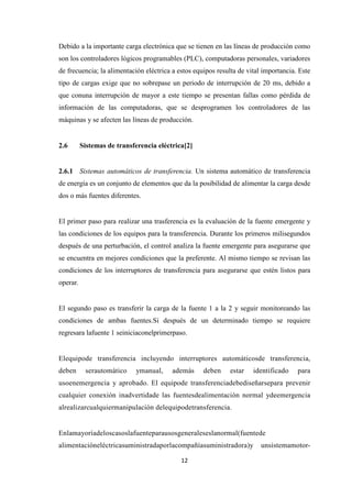 12
Debido a la importante carga electrónica que se tienen en las líneas de producción como
son los controladores lógicos programables (PLC), computadoras personales, variadores
de frecuencia; la alimentación eléctrica a estos equipos resulta de vital importancia. Este
tipo de cargas exige que no sobrepase un periodo de interrupción de 20 ms, debido a
que conuna interrupción de mayor a este tiempo se presentan fallas como pérdida de
información de las computadoras, que se desprogramen los controladores de las
máquinas y se afecten las líneas de producción.
2.6 Sistemas de transferencia eléctrica[2]
2.6.1 Sistemas automáticos de transferencia. Un sistema automático de transferencia
de energía es un conjunto de elementos que da la posibilidad de alimentar la carga desde
dos o más fuentes diferentes.
El primer paso para realizar una trasferencia es la evaluación de la fuente emergente y
las condiciones de los equipos para la transferencia. Durante los primeros milisegundos
después de una perturbación, el control analiza la fuente emergente para asegurarse que
se encuentra en mejores condiciones que la preferente. Al mismo tiempo se revisan las
condiciones de los interruptores de transferencia para asegurarse que estén listos para
operar.
El segundo paso es transferir la carga de la fuente 1 a la 2 y seguir monitoreando las
condiciones de ambas fuentes.Si después de un determinado tiempo se requiere
regresara lafuente 1 seiniciaconelprimerpaso.
Elequipode transferencia incluyendo interruptores automáticosde transferencia,
deben serautomático ymanual, además deben estar identificado para
usoenemergencia y aprobado. El equipode transferenciadebediseñarsepara prevenir
cualquier conexión inadvertidade las fuentesdealimentación normal ydeemergencia
alrealizarcualquiermanipulación delequipodetransferencia.
Enlamayoríadeloscasoslafuenteparausosgeneraleseslanormal(fuentede
alimentacióneléctricasuministradaporlacompañíasuministradora)y unsistemamotor-
 