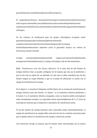 13
generadorproporcionalafuentedepotencialdeemergencia.
El equipodetransferencia deenergíaeléctricasupervisaambasfuentesdealimentacióny
todavezqueexistaunafalla,unacaídadetensión,unincrementoabruptodelatensióno
unadisminucióndelafrecuenciatomaráladecisióndetransferirlacargaaunafuentedepoten
cialsegura.
En los sistemas de trasferencia para los grupos electrógenos (conjunto motor
generador)elequiposupervisalafuentedepotencialnormaly
cuandoexistaunainterrupciónarrancaelmotordelgenerador.Lacargaes
transferidaautomáticamente tanpronto como el generador alcance sus valores de
frecuenciay tensión nominal.
Cuando serestauraelalimentadornormalla cargasevuelveatransferirdelafuentede
emergenciaal alimentadornormal y el grupo electrógeno sale de funcionamiento.
2.6.2 Transferencia entre dos fuentes diferentes. Si se tiene más de dos fuentes de
energía eléctrica éstas se pueden configurar de tal manera que una sea la preferente y
que la otra esté en espera de ser utilizada. En este caso se debe considerar que las dos
fuentes tengan un origen diferente y que en el punto de utilización se cuente con el
equipo de transferencia de energía.
En la figura 5, se muestra el diagrama unifilar básico de un sistema de transferencia de
energía eléctrica entre dos fuentes. La fuente 1 es el suministro eléctrico preferente y
la fuente 2 es el suministro eléctrico emergente, como se muestra ambos interruptores
están normalmente cerrados. La carga debe tolerar aproximadamente de 3 a 5 ciclos de
interrupción mientras que el dispositivo automático de transferencia actúa.
Si las dos fuentes de energía permiten estar conectadas juntas momentáneamente, el
equipo de transferencia de energía debe estar provisto de los controles necesarios para
que se pueda realizar la transferencia de energía a transición cerrada.
Con transición cerrada se requiere que las fuentes estén sincronizadas con el mismo
 
