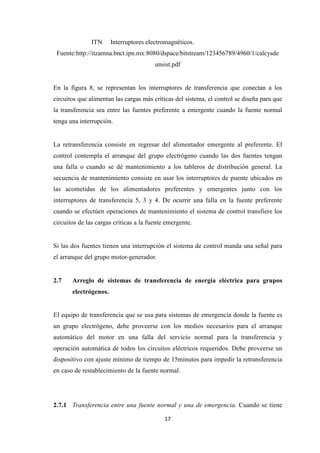 17
ITN Interruptores electromagnéticos.
Fuente:http://itzamna.bnct.ipn.mx:8080/dspace/bitstream/123456789/4960/1/calcysde
unsist.pdf
En la figura 8, se representan los interruptores de transferencia que conectan a los
circuitos que alimentan las cargas más críticas del sistema, el control se diseña para que
la transferencia sea entre las fuentes preferente a emergente cuando la fuente normal
tenga una interrupción.
La retransferencia consiste en regresar del alimentador emergente al preferente. El
control contempla el arranque del grupo electrógeno cuando las dos fuentes tengan
una falla o cuando se dé mantenimiento a los tableros de distribución general. La
secuencia de mantenimiento consiste en usar los interruptores de puente ubicados en
las acometidas de los alimentadores preferentes y emergentes junto con los
interruptores de transferencia 5, 3 y 4. De ocurrir una falla en la fuente preferente
cuando se efectúen operaciones de mantenimiento el sistema de control transfiere los
circuitos de las cargas críticas a la fuente emergente.
Si las dos fuentes tienen una interrupción el sistema de control manda una señal para
el arranque del grupo motor-generador.
2.7 Arreglo de sistemas de transferencia de energía eléctrica para grupos
electrógenos.
El equipo de transferencia que se usa para sistemas de emergencia donde la fuente es
un grupo electrógeno, debe proveerse con los medios necesarios para el arranque
automático del motor en una falla del servicio normal para la transferencia y
operación automática de todos los circuitos eléctricos requeridos. Debe proveerse un
dispositivo con ajuste mínimo de tiempo de 15minutos para impedir la retransferencia
en caso de restablecimiento de la fuente normal.
2.7.1 Transferencia entre una fuente normal y una de emergencia. Cuando se tiene
 