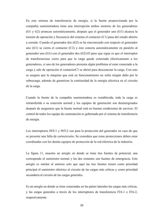 20
En este sistema de transferencia de energía, si la fuente proporcionada por la
compañía suministradora tiene una interrupción ambos motores de los generadores
(G1 y G2) arrancan automáticamente, después que el generador uno (G1) alcanza la
tensión de operación y frecuencia del sistema el contactor (C1) pasa del estado abierto
a cerrado. Cuando el generador dos (G2) se ha sincronizado con respecto al generador
uno (G1) se cierra el contactor (C2) y éste conecta automáticamente en paralelo al
generador uno (G1) con el generador dos (G2).El paso que sigue es que el interruptor
de transferenciase cierre para que la carga quede conectada eléctricamente a los
generadores, si uno de los generadores presenta algún problema al estar conectado a la
carga y sale de operación el contactorC3 se abrirá para desconectar la carga. Con esto
se asegura que la máquina que está en funcionamiento no sufra ningún daño por la
sobrecarga, además de garantizar la continuidad de la energía eléctrica en el circuito
de la carga.
Cuando la fuente de la compañía suministradora es restablecida, toda la carga es
retransferida a su conexión normal y los equipos de generación son desenergizados
después de asegurarse que la fuente normal está en buenas condiciones de servicio. El
control de todos los equipo de conmutación es gobernado por el sistema de transferencia
de energía.
Los interruptores INT-1 y INT-2 son para la protección del generador en caso de que
se presente una falla de cortocircuito. Se considera que estas protecciones deben estar
coordinadas con los demás equipos de protección de la red eléctrica de la industria.
La figura 11, muestra un arreglo en donde se tiene tres fuentes de potencial, una
corresponde al suministro normal y las dos restantes son fuentes de emergencia. Este
arreglo es similar al anterior solo que aquí las tres fuentes tienen como prioridad
principal el suministro eléctrico al circuito de las cargas más críticas y como prioridad
secundaría al circuito de las cargas generales.
Es un arreglo en donde se tiene conectadas en las partes laterales las cargas más críticas,
y las cargas generales a través de los interruptores de transferencia ITA-1 e ITA-2,
respectivamente.
 