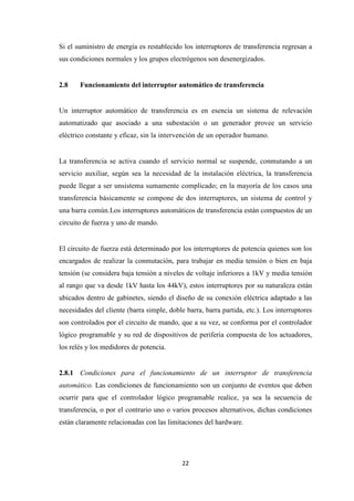 22
Si el suministro de energía es restablecido los interruptores de transferencia regresan a
sus condiciones normales y los grupos electrógenos son desenergizados.
2.8 Funcionamiento del interruptor automático de transferencia
Un interruptor automático de transferencia es en esencia un sistema de relevación
automatizado que asociado a una subestación o un generador provee un servicio
eléctrico constante y eficaz, sin la intervención de un operador humano.
La transferencia se activa cuando el servicio normal se suspende, conmutando a un
servicio auxiliar, según sea la necesidad de la instalación eléctrica, la transferencia
puede llegar a ser unsistema sumamente complicado; en la mayoría de los casos una
transferencia básicamente se compone de dos interruptores, un sistema de control y
una barra común.Los interruptores automáticos de transferencia están compuestos de un
circuito de fuerza y uno de mando.
El circuito de fuerza está determinado por los interruptores de potencia quienes son los
encargados de realizar la conmutación, para trabajar en media tensión o bien en baja
tensión (se considera baja tensión a niveles de voltaje inferiores a 1kV y media tensión
al rango que va desde 1kV hasta los 44kV), estos interruptores por su naturaleza están
ubicados dentro de gabinetes, siendo el diseño de su conexión eléctrica adaptado a las
necesidades del cliente (barra simple, doble barra, barra partida, etc.). Los interruptores
son controlados por el circuito de mando, que a su vez, se conforma por el controlador
lógico programable y su red de dispositivos de periferia compuesta de los actuadores,
los relés y los medidores de potencia.
2.8.1 Condiciones para el funcionamiento de un interruptor de transferencia
automático. Las condiciones de funcionamiento son un conjunto de eventos que deben
ocurrir para que el controlador lógico programable realice, ya sea la secuencia de
transferencia, o por el contrario uno o varios procesos alternativos, dichas condiciones
están claramente relacionadas con las limitaciones del hardware.
 