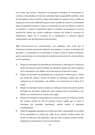 23
Los eventos que activan o desactivan un interruptor automático de transferencia se
verifican en las entradas de señal del controlador lógico programable (periferia), tanto
los interruptores como los relés de voltaje están dotados de contactos secos o señales de
campo que sirven como señalización para los lazos cerrados de control en el controlador
lógico programable.Cuando el voltaje en la acometida del servicio eléctrico comercial
se normaliza se realiza la transferencia desde el suministro de emergencia al servicio
comercial.Se deduce que existen condiciones externas que inician la secuencia de
transferencia, dentro de la secuencia de la transferencia se observan algunas
condicionantes a las que llamaremos enclavamientos.
2.8.2 Enclavamientos.Los enclavamientos son empleados para evitar que la
transferencia efectúe operaciones peligrosas, por ejemplo, si conecta el interruptor del
generador y el interruptor de la acometida en la barra común de manera simultánea,
parael caso particular de un interruptor de transferencia automático los enclavamientos
son los siguientes:
1. Disparo de interruptor de acometida por cortocircuito o sobrecarga (se verifica por
medio del contacto auxiliar de disparo de interruptor, impide que cierre cualquiera
de los interruptores, esto debido a un cortocircuito en la barra de la carga).
2. Disparo de interruptor de generadores por cortocircuito o sobrecarga (se verifica
por medio del contacto auxiliar de disparo de interruptor, impide que cierre
cualquiera de los interruptores, esto debido a un cortocircuito en la barra de la
carga).
3. Disparo de interruptor de barra común (se verifica por medio del contacto auxiliar
de disparo de interruptor, impide que cierre cualquiera de los interruptores, esto
debido a un cortocircuito en la barra de la carga).
4. Disparo de interruptor de generadores por corriente inversa (se verifica por medio
del contacto auxiliar de relé de potencia inversa, impide que se cierre el
interruptor del generador nuevamente, además detiene el generador
inmediatamente).
5. Orden de apagadode generadores por falla (esta falla es programable en el control
de los generadores se verifica por medio de un contacto auxiliar existen tres
niveles de falla para cada generador, cada uno tiene su propio contacto auxiliar,
impide que los generadores se activen nuevamente).
 