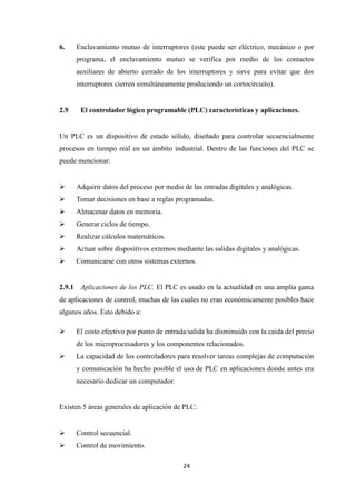24
6. Enclavamiento mutuo de interruptores (este puede ser eléctrico, mecánico o por
programa, el enclavamiento mutuo se verifica por medio de los contactos
auxiliares de abierto cerrado de los interruptores y sirve para evitar que dos
interruptores cierren simultáneamente produciendo un cortocircuito).
2.9 El controlador lógico programable (PLC) características y aplicaciones.
Un PLC es un dispositivo de estado sólido, diseñado para controlar secuencialmente
procesos en tiempo real en un ámbito industrial. Dentro de las funciones del PLC se
puede mencionar:
Adquirir datos del proceso por medio de las entradas digitales y analógicas.
Tomar decisiones en base a reglas programadas.
Almacenar datos en memoria.
Generar ciclos de tiempo.
Realizar cálculos matemáticos.
Actuar sobre dispositivos externos mediante las salidas digitales y analógicas.
Comunicarse con otros sistemas externos.
2.9.1 Aplicaciones de los PLC. El PLC es usado en la actualidad en una amplia gama
de aplicaciones de control, muchas de las cuales no eran económicamente posibles hace
algunos años. Esto debido a:
El costo efectivo por punto de entrada/salida ha disminuido con la caída del precio
de los microprocesadores y los componentes relacionados.
La capacidad de los controladores para resolver tareas complejas de computación
y comunicación ha hecho posible el uso de PLC en aplicaciones donde antes era
necesario dedicar un computador.
Existen 5 áreas generales de aplicación de PLC:
Control secuencial.
Control de movimiento.
 