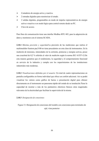 26
Contadores de energía activa y reactiva.
2 entradas digitales para monitorizar el estado.
2 salidas digitales, programables en modo de impulso representativos de energía
activa o reactiva o en modo lógico para control remoto desde un PC.
Clave de acceso.
Para fines de comunicación tiene una interfaz Modbus RTU 485, para la adquisición de
datos y monitoreo con el sistema SCADA.
2.10.1 Máxima precisión y seguridad.La precisión de las mediciones que realiza el
multimedidor Sentron pac3100 no tiene precedentes en esta clase de instrumentos. En la
medición de tensiones, intensidades de la corriente, potencias y energías activas, posee
una exactitud de 0,2 % referida al valor de medición según la norma IEC 61557-12.De
esta manera garantiza que el rendimiento, la seguridad y el comportamiento funcional
en servicio de la industria y cumpla con los requerimientos de las instalaciones
industriales más modernas.
2.10.2 Visualizaciones definidas por el usuario. Un total de cuatro representaciones en
pantalla configurables en forma individual que ofrece un confort adicional. Así se podrá
visualizar los valores como gráfico de barras o presentación digital para obtener
directamente en el instrumento un panorama rápido del estado de su instalación.Tiene la
capacidad de mostrar a más de los parámetros eléctricos básicos otras magnitudes
relevantes de la electricidad que facilitan la supervisión de la misma.
2.10.3 Designación de conexiones
Figura 13. Designación de conexiones del modelo con conexiones para terminales de
ojal, vista posterior
 