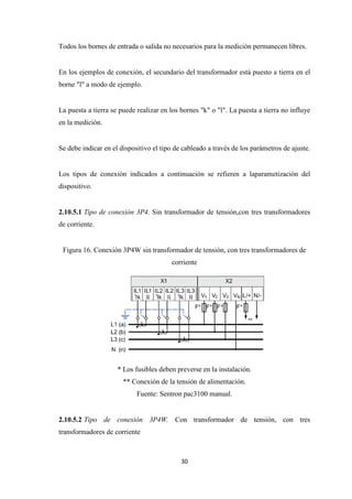30
Todos los bornes de entrada o salida no necesarios para la medición permanecen libres.
En los ejemplos de conexión, el secundario del transformador está puesto a tierra en el
borne "l" a modo de ejemplo.
La puesta a tierra se puede realizar en los bornes "k" o "l". La puesta a tierra no influye
en la medición.
Se debe indicar en el dispositivo el tipo de cableado a través de los parámetros de ajuste.
Los tipos de conexión indicados a continuación se refieren a laparametización del
dispositivo.
2.10.5.1 Tipo de conexión 3P4. Sin transformador de tensión,con tres transformadores
de corriente.
Figura 16. Conexión 3P4W sin transformador de tensión, con tres transformadores de
corriente
* Los fusibles deben preverse en la instalación.
** Conexión de la tensión de alimentación.
Fuente: Sentron pac3100 manual.
2.10.5.2 Tipo de conexión 3P4W. Con transformador de tensión, con tres
transformadores de corriente
 