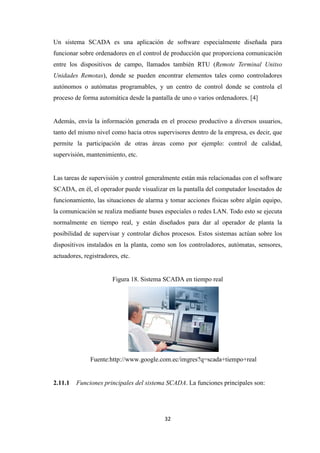 32
Un sistema SCADA es una aplicación de software especialmente diseñada para
funcionar sobre ordenadores en el control de producción que proporciona comunicación
entre los dispositivos de campo, llamados también RTU (Remote Terminal Unitso
Unidades Remotas), donde se pueden encontrar elementos tales como controladores
autónomos o autómatas programables, y un centro de control donde se controla el
proceso de forma automática desde la pantalla de uno o varios ordenadores. [4]
Además, envía la información generada en el proceso productivo a diversos usuarios,
tanto del mismo nivel como hacia otros supervisores dentro de la empresa, es decir, que
permite la participación de otras áreas como por ejemplo: control de calidad,
supervisión, mantenimiento, etc.
Las tareas de supervisión y control generalmente están más relacionadas con el software
SCADA, en él, el operador puede visualizar en la pantalla del computador losestados de
funcionamiento, las situaciones de alarma y tomar acciones físicas sobre algún equipo,
la comunicación se realiza mediante buses especiales o redes LAN. Todo esto se ejecuta
normalmente en tiempo real, y están diseñados para dar al operador de planta la
posibilidad de supervisar y controlar dichos procesos. Estos sistemas actúan sobre los
dispositivos instalados en la planta, como son los controladores, autómatas, sensores,
actuadores, registradores, etc.
Figura 18. Sistema SCADA en tiempo real
Fuente:http://www.google.com.ec/imgres?q=scada+tiempo+real
2.11.1 Funciones principales del sistema SCADA. La funciones principales son:
 