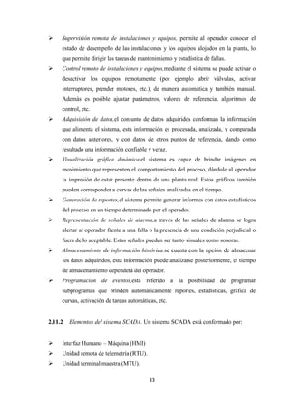 33
Supervisión remota de instalaciones y equipos, permite al operador conocer el
estado de desempeño de las instalaciones y los equipos alojados en la planta, lo
que permite dirigir las tareas de mantenimiento y estadística de fallas.
Control remoto de instalaciones y equipos,mediante el sistema se puede activar o
desactivar los equipos remotamente (por ejemplo abrir válvulas, activar
interruptores, prender motores, etc.), de manera automática y también manual.
Además es posible ajustar parámetros, valores de referencia, algoritmos de
control, etc.
Adquisición de datos,el conjunto de datos adquiridos conforman la información
que alimenta el sistema, esta información es procesada, analizada, y comparada
con datos anteriores, y con datos de otros puntos de referencia, dando como
resultado una información confiable y veraz.
Visualización gráfica dinámica.el sistema es capaz de brindar imágenes en
movimiento que representen el comportamiento del proceso, dándole al operador
la impresión de estar presente dentro de una planta real. Estos gráficos también
pueden corresponder a curvas de las señales analizadas en el tiempo.
Generación de reportes,el sistema permite generar informes con datos estadísticos
del proceso en un tiempo determinado por el operador.
Representación de señales de alarma,a través de las señales de alarma se logra
alertar al operador frente a una falla o la presencia de una condición perjudicial o
fuera de lo aceptable. Estas señales pueden ser tanto visuales como sonoras.
Almacenamiento de información histórica.se cuenta con la opción de almacenar
los datos adquiridos, esta información puede analizarse posteriormente, el tiempo
de almacenamiento dependerá del operador.
Programación de eventos,está referido a la posibilidad de programar
subprogramas que brinden automáticamente reportes, estadísticas, gráfica de
curvas, activación de tareas automáticas, etc.
2.11.2 Elementos del sistema SCADA. Un sistema SCADA está conformado por:
Interfaz Humano – Máquina (HMI)
Unidad remota de telemetría (RTU).
Unidad terminal maestra (MTU).
 