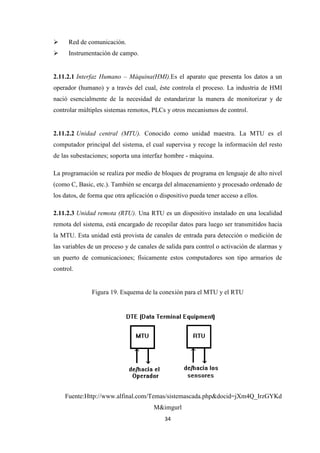 34
Red de comunicación.
Instrumentación de campo.
2.11.2.1 Interfaz Humano – Máquina(HMI).Es el aparato que presenta los datos a un
operador (humano) y a través del cual, éste controla el proceso. La industria de HMI
nació esencialmente de la necesidad de estandarizar la manera de monitorizar y de
controlar múltiples sistemas remotos, PLCs y otros mecanismos de control.
2.11.2.2 Unidad central (MTU). Conocido como unidad maestra. La MTU es el
computador principal del sistema, el cual supervisa y recoge la información del resto
de las subestaciones; soporta una interfaz hombre - máquina.
La programación se realiza por medio de bloques de programa en lenguaje de alto nivel
(como C, Basic, etc.). También se encarga del almacenamiento y procesado ordenado de
los datos, de forma que otra aplicación o dispositivo pueda tener acceso a ellos.
2.11.2.3 Unidad remota (RTU). Una RTU es un dispositivo instalado en una localidad
remota del sistema, está encargado de recopilar datos para luego ser transmitidos hacia
la MTU. Esta unidad está provista de canales de entrada para detección o medición de
las variables de un proceso y de canales de salida para control o activación de alarmas y
un puerto de comunicaciones; físicamente estos computadores son tipo armarios de
control.
Figura 19. Esquema de la conexión para el MTU y el RTU
Fuente:Http://www.alfinal.com/Temas/sistemascada.php&docid=jXm4Q_IrzGYKd
M&imgurl
 