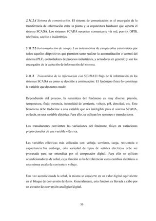 35
2.11.2.4 Sistema de comunicación. El sistema de comunicación es el encargado de la
transferencia de información entre la planta y la arquitectura hardware que soporta el
sistema SCADA. Los sistemas SCADA necesitan comunicarse vía red, puertos GPIB,
telefónica, satélite e inalámbrica.
2.11.2.5 Instrumentación de campo. Los instrumentos de campo están constituidos por
todos aquellos dispositivos que permiten tanto realizar la automatización o control del
sistema (PLC, controladores de procesos industriales, y actuadores en general) y son los
encargados de la captación de información del sistema.
2.11.3 Transmisión de la información con SCADA.El flujo de la información en los
sistemas SCADA es como se describe a continuación: El fenómeno físico lo constituye
la variable que deseamos medir.
Dependiendo del proceso, la naturaleza del fenómeno es muy diversa: presión,
temperatura, flujo, potencia, intensidad de corriente, voltaje, pH, densidad, etc. Este
fenómeno debe traducirse a una variable que sea inteligible para el sistema SCADA,
es decir, en una variable eléctrica. Para ello, se utilizan los sensores o transductores.
Los transductores convierten las variaciones del fenómeno físico en variaciones
proporcionales de una variable eléctrica.
Las variables eléctricas más utilizadas son: voltaje, corriente, carga, resistencia o
capacitancia.Sin embargo, esta variedad de tipos de señales eléctricas debe ser
procesada para ser entendida por el computador digital. Para ello se utilizan
acondicionadores de señal, cuya función es la de referenciar estos cambios eléctricos a
una misma escala de corriente o voltaje.
Una vez acondicionada la señal, la misma se convierte en un valor digital equivalente
en el bloque de conversión de datos. Generalmente, esta función es llevada a cabo por
un circuito de conversión analógico/digital.
 