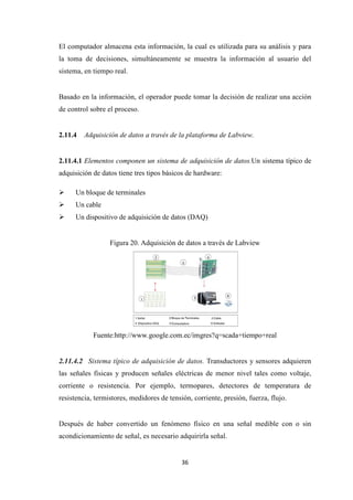 36
El computador almacena esta información, la cual es utilizada para su análisis y para
la toma de decisiones, simultáneamente se muestra la información al usuario del
sistema, en tiempo real.
Basado en la información, el operador puede tomar la decisión de realizar una acción
de control sobre el proceso.
2.11.4 Adquisición de datos a través de la plataforma de Labview.
2.11.4.1 Elementos componen un sistema de adquisición de datos.Un sistema típico de
adquisición de datos tiene tres tipos básicos de hardware:
Un bloque de terminales
Un cable
Un dispositivo de adquisición de datos (DAQ)
Figura 20. Adquisición de datos a través de Labview
Fuente:http://www.google.com.ec/imgres?q=scada+tiempo+real
2.11.4.2 Sistema típico de adquisición de datos. Transductores y sensores adquieren
las señales físicas y producen señales eléctricas de menor nivel tales como voltaje,
corriente o resistencia. Por ejemplo, termopares, detectores de temperatura de
resistencia, termistores, medidores de tensión, corriente, presión, fuerza, flujo.
Después de haber convertido un fenómeno físico en una señal medible con o sin
acondicionamiento de señal, es necesario adquirirla señal.
 