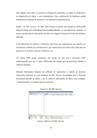 37
Para adquirir una señal, se necesita un bloque de terminales, un cable, un dispositivo
de adquisición de datos, y una computadora. Esta combinación de hardware puede
transformar un equipo de medición y un sistema de automatización.
2.11.5 NI OPC Servers. El OPC (Ole Process Control) está basado en OLE/COM
(ObjectLinking and Embedding/CommonOfjectModel), es una aplicación estándar, el
mismo que permite el intercambio de datos sin ninguna limitación del tipo de hardware
utilizado.
Cada fabricante de software y hardware sólo tiene que implementar una interfaz un
mecanismo estándar de comunicación, que interconecte de forma libre todo tipo de
dispositivos de datos, alarmas, históricos, etc.
Un cliente OPC podrá conectarse, por medio de una red a servidores OPC
proporcionados por uno o varios fabricantes sin ningún tipo de restricción debido al
software utilizado.
National Instruments dispones de software de supervisión y control de procesos
industriales Labview, el cual, mediante el OPC Servers desarrollado por la National
Instruments permite el enlace y por lo tanto, el intercambio de datos entre cualquier
“cliente/servidor” sin ningún tipo de restricción.
Figura 21. NI OPC Servers
Fuente: Software NI OPC Servers
 