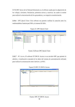 38
El NI OPC Server de la National Intruments es el software usado para la adquisición de
los voltajes, corrientes, frecuencias, potencias activas y reactivas, las cuales se usarán
para realizar la sincronización de los generadores y su respectiva monitorización.
2.11.6 OPC Quick Client. Este software nos permite verificar la conexión entre los
multimedidores Sentron pac3100 y el sistema SCADA.
Figura 22. OPC Quick Client
Fuente: Software OPC Quick Client
2.11.7 PC Access. El software S7-200 Pc Access es un servidor OPC que permite la
edición y visualización avanzada de los datos del sistema de automatización utilizado
para realizar la comunicación entre Labview y el PLC.
Figura 23.OPC S7-200 Pc Access
Fuente: OPC S7-200 Pc Access
 
