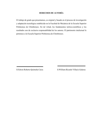DERECHOS DE AUTORÍA
El trabajo de grado que presentamos, es original y basado en el proceso de investigación
y adaptación tecnológica establecido en la Facultad de Mecánica de la Escuela Superior
Politécnica de Chimborazo. En tal virtud, los fundamentos teórico-científicos y los
resultados son de exclusiva responsabilidad de los autores. El patrimonio intelectual le
pertenece a la Escuela Superior Politécnica de Chimborazo.
f) Edwin Roberto Quintuña Caiza f) William Ricardo Villacís Galarza
 