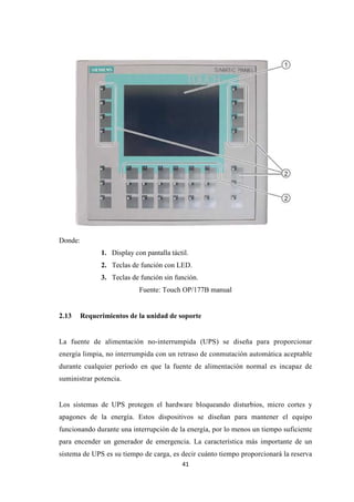 41
Donde:
1. Display con pantalla táctil.
2. Teclas de función con LED.
3. Teclas de función sin función.
Fuente: Touch OP/177B manual
2.13 Requerimientos de la unidad de soporte
La fuente de alimentación no-interrumpida (UPS) se diseña para proporcionar
energía limpia, no interrumpida con un retraso de conmutación automática aceptable
durante cualquier período en que la fuente de alimentación normal es incapaz de
suministrar potencia.
Los sistemas de UPS protegen el hardware bloqueando disturbios, micro cortes y
apagones de la energía. Estos dispositivos se diseñan para mantener el equipo
funcionando durante una interrupción de la energía, por lo menos un tiempo suficiente
para encender un generador de emergencia. La característica más importante de un
sistema de UPS es su tiempo de carga, es decir cuánto tiempo proporcionará la reserva
 