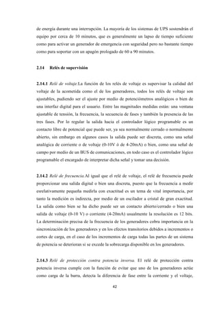 42
de energía durante una interrupción. La mayoría de los sistemas de UPS sostendrán el
equipo por cerca de 10 minutos, que es generalmente un lapso de tiempo suficiente
como para activar un generador de emergencia con seguridad pero no bastante tiempo
como para soportar con un apagón prologado de 60 a 90 minutos.
2.14 Relés de supervisión
2.14.1 Relé de voltaje.La función de los relés de voltaje es supervisar la calidad del
voltaje de la acometida como el de los generadores, todos los relés de voltaje son
ajustables, pudiendo ser el ajuste por medio de potenciómetros analógicos o bien de
una interfaz digital para el usuario. Entre las magnitudes medidas están: una ventana
ajustable de tensión, la frecuencia, la secuencia de fases y también la presencia de las
tres fases. Por lo regular la salida hacia el controlador lógico programable es un
contacto libre de potencial que puede ser, ya sea normalmente cerrado o normalmente
abierto, sin embargo en algunos casos la salida puede ser discreta, como una señal
analógica de corriente o de voltaje (0-10V ó de 4-20mA) o bien, como una señal de
campo por medio de un BUS de comunicaciones, en todo caso es el controlador lógico
programable el encargado de interpretar dicha señal y tomar una decisión.
2.14.2 Relé de frecuencia.Al igual que el relé de voltaje, el relé de frecuencia puede
proporcionar una salida digital o bien una discreta, puesto que la frecuencia a medir
esrelativamente pequeña medirla con exactitud es un tema de vital importancia, por
tanto la medición es indirecta, por medio de un oscilador a cristal de gran exactitud.
La salida como bien se ha dicho puede ser un contacto abierto/cerrado o bien una
salida de voltaje (0-10 V) o corriente (4-20mA) usualmente la resolución es 12 bits.
La determinación precisa de la frecuencia de los generadores cobra importancia en la
sincronización de los generadores y en los efectos transitorios debidos a incrementos o
cortes de carga, en el caso de los incrementos de carga todas las partes de un sistema
de potencia se deterioran si se excede la sobrecarga disponible en los generadores.
2.14.3 Relé de protección contra potencia inversa. El relé de protección contra
potencia inversa cumple con la función de evitar que uno de los generadores actúe
como carga de la barra, detecta la diferencia de fase entre la corriente y el voltaje,
 