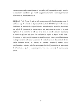 43
cuenta con un retardo para evitar que el generador se dispare cuando produce tan solo
un transitorio, recordemos que cuando un generador arrastra a otro se produce un
intercambio de corrientes reactivas.
2.14.4 Relé Falla Tierra. El relé de falla a tierra cumple la función de determinar sí
existe una fuga de corriente en alguna de las fases, tanto del tablero principal, como de
los tableros de distribución, el procedimiento determinando el monto de la corriente
que debería de retornar por el neutral, puesto que la corriente del neutral es la suma
algebraica de las corrientes de cada una de las fases, en caso de ser menor la corriente
de neutral es posible que exista una corriente de arqueo en alguna de las líneas.
Determinar, sí ocurre una descarga a tierra es importante puesto que dicha descarga
puede provocar un daño en el aislamiento de conductores o en el aislamiento de las
cargas debidoal arqueo, el medido de corriente diferencial emplea cuatro
transformadores una para cada fase y uno para el neutral, la magnitud de la corriente
de falla a tierra se ajusta ya sea en amperios o bien como porcentaje de la corriente de
neutral.
 