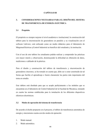 44
CAPÍTULO III
3. CONSIDERACIONES NECESARIAS PARA EL DISEÑO DEL SISTEMA
DE TRANSFERENCIA DE ENERGÍA ELÉCTRICA
3.1 Propósito
El propósito es siempre mejorar el nivel académico e institucional, la construcción del
tablero para la sincronización de generadores en paralelo y su visualización con el
software Labview; está enfocado como un medio didáctico para el laboratorio de
MáquinasEléctricas yControl Industrial en beneficio del estudiante y la institución.
Con el uso de este tablero los estudiantes podrán realizar y comprender las prácticas
con mayor interés y observación, disminuyendo la dificultad en obtención de datos,
mediciones o cableado de la práctica.
Para el diseño y construcción del tablero de transferencia y sincronización de
generadores síncronos, se ha tomado en cuenta que, debe ser o estar constituido de tal
forma que facilite el aprendizaje e ilustre claramente las partes más importantes del
tema en estudio.
Este tablero está diseñado para que se acople perfectamente a los módulos que se
encuentran en el laboratorio de Control Industrial de la Facultad de Mecánica, tomando
en cuenta las normas establecidas para la instalación de los diferentes dispositivos
eléctricos-electrónicos.
3.2 Modos de operación del sistema de transferencia
De acuerdo al diseño propuesto en el proyecto, el tablero de transferencia automática de
energía y sincronismo cuenta con dos modos de operación:
1. Modo manual.
2. Modo automático.
 