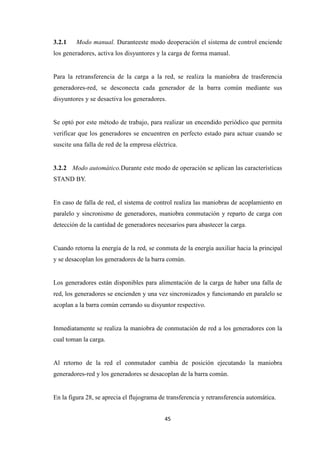 45
3.2.1 Modo manual. Duranteeste modo deoperación el sistema de control enciende
los generadores, activa los disyuntores y la carga de forma manual.
Para la retransferencia de la carga a la red, se realiza la maniobra de trasferencia
generadores-red, se desconecta cada generador de la barra común mediante sus
disyuntores y se desactiva los generadores.
Se optó por este método de trabajo, para realizar un encendido periódico que permita
verificar que los generadores se encuentren en perfecto estado para actuar cuando se
suscite una falla de red de la empresa eléctrica.
3.2.2 Modo automático.Durante este modo de operación se aplican las características
STAND BY.
En caso de falla de red, el sistema de control realiza las maniobras de acoplamiento en
paralelo y sincronismo de generadores, maniobra conmutación y reparto de carga con
detección de la cantidad de generadores necesarios para abastecer la carga.
Cuando retorna la energía de la red, se conmuta de la energía auxiliar hacia la principal
y se desacoplan los generadores de la barra común.
Los generadores están disponibles para alimentación de la carga de haber una falla de
red, los generadores se encienden y una vez sincronizados y funcionando en paralelo se
acoplan a la barra común cerrando su disyuntor respectivo.
Inmediatamente se realiza la maniobra de conmutación de red a los generadores con la
cual toman la carga.
Al retorno de la red el conmutador cambia de posición ejecutando la maniobra
generadores-red y los generadores se desacoplan de la barra común.
En la figura 28, se aprecia el flujograma de transferencia y retransferencia automática.
 