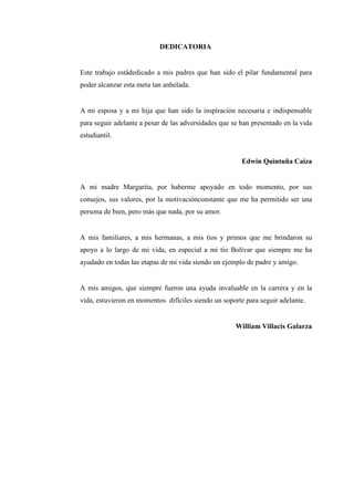 DEDICATORIA
Este trabajo estádedicado a mis padres que han sido el pilar fundamental para
poder alcanzar esta meta tan anhelada.
A mi esposa y a mi hija que han sido la inspiración necesaria e indispensable
para seguir adelante a pesar de las adversidades que se han presentado en la vida
estudiantil.
Edwin Quintuña Caiza
A mi madre Margarita, por haberme apoyado en todo momento, por sus
consejos, sus valores, por la motivaciónconstante que me ha permitido ser una
persona de bien, pero más que nada, por su amor.
A mis familiares, a mis hermanas, a mis tíos y primos que me brindaron su
apoyo a lo largo de mi vida, en especial a mi tío Bolívar que siempre me ha
ayudado en todas las etapas de mi vida siendo un ejemplo de padre y amigo.
A mis amigos, que siempre fueron una ayuda invaluable en la carrera y en la
vida, estuvieron en momentos difíciles siendo un soporte para seguir adelante.
William Villacís Galarza
 