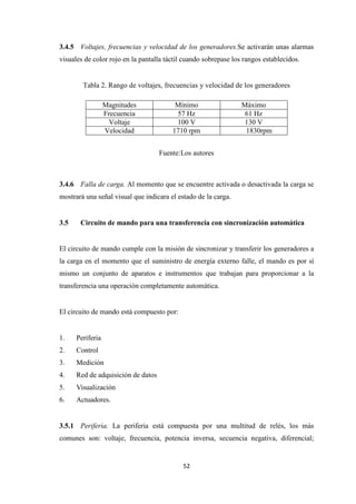 52
3.4.5 Voltajes, frecuencias y velocidad de los generadores.Se activarán unas alarmas
visuales de color rojo en la pantalla táctil cuando sobrepase los rangos establecidos.
Tabla 2. Rango de voltajes, frecuencias y velocidad de los generadores
Magnitudes Mínimo Máximo
Frecuencia 57 Hz 61 Hz
Voltaje 100 V 130 V
Velocidad 1710 rpm 1830rpm
Fuente:Los autores
3.4.6 Falla de carga. Al momento que se encuentre activada o desactivada la carga se
mostrará una señal visual que indicara el estado de la carga.
3.5 Circuito de mando para una transferencia con sincronización automática
El circuito de mando cumple con la misión de sincronizar y transferir los generadores a
la carga en el momento que el suministro de energía externo falle, el mando es por sí
mismo un conjunto de aparatos e instrumentos que trabajan para proporcionar a la
transferencia una operación completamente automática.
El circuito de mando está compuesto por:
1. Periferia
2. Control
3. Medición
4. Red de adquisición de datos
5. Visualización
6. Actuadores.
3.5.1 Periferia. La periferia está compuesta por una multitud de relés, los más
comunes son: voltaje, frecuencia, potencia inversa, secuencia negativa, diferencial;
 