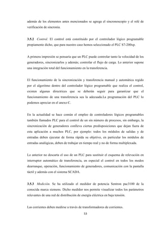 53
además de los elementos antes mencionados se agrega el sincronoscopio y el relé de
verificación de sincronía.
3.5.2 Control. El control está constituido por el controlador lógico programable
propiamente dicho, que para nuestro caso hemos seleccionado el PLC S7-200xp.
A primera impresión se pensaría que un PLC puede controlar tanto la velocidad de los
generadores, sincronizarlos y además; controlar el flujo de carga. Lo anterior supone
una integración total del funcionamiento en la transferencia.
El funcionamiento de la sincronización y transferencia manual y automática regido
por el algoritmo dentro del controlador lógico programable que realiza el control,
existen algunas directrices que se deberán seguir para garantizar que el
funcionamiento de una transferencia sea la adecuada.La programación del PLC lo
podemos apreciar en el anexo C.
En la actualidad se hace común el empleo de controladores lógicos programables
también llamados PLC para el control de un sin número de procesos, sin embargo, la
sincronización de generadores conlleva ciertas predisposiciones que dejan fuera de
esta aplicación a muchos PLC, por ejemplo: todos los módulos de salidas y de
entradas deben ejecutar de forma rápida su objetivo, en particular los módulos de
entradas analógicas, deben de trabajar en tiempo real y no de forma multiplexada.
Lo anterior no descarta el uso de un PLC para sustituir el esquema de relevación en
interruptor automático de transferencia, en especial el control en todos los modos
dearranque, operación, funcionamiento de generadores, comunicación con la pantalla
táctil y además con el sistema SCADA.
3.5.3 Medición. Se ha utilizado el medidor de potencia Sentron pac3100 de la
conocida marca siemens. Dicho medidor nos permite visualizar todos los parámetros
relevantes de una red de distribución de energía eléctrica en baja tensión.
Las corrientes deben medirse a través de transformadores de corrientes.
 