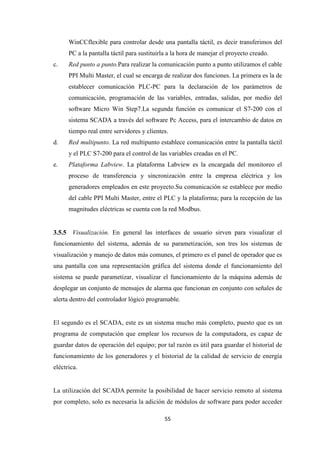 55
WinCCflexible para controlar desde una pantalla táctil, es decir transferimos del
PC a la pantalla táctil para sustituirla a la hora de manejar el proyecto creado.
c. Red punto a punto.Para realizar la comunicación punto a punto utilizamos el cable
PPI Multi Master, el cual se encarga de realizar dos funciones. La primera es la de
establecer comunicación PLC-PC para la declaración de los parámetros de
comunicación, programación de las variables, entradas, salidas, por medio del
software Micro Win Step7.La segunda función es comunicar el S7-200 con el
sistema SCADA a través del software Pc Access, para el intercambio de datos en
tiempo real entre servidores y clientes.
d. Red multipunto. La red multipunto establece comunicación entre la pantalla táctil
y el PLC S7-200 para el control de las variables creadas en el PC.
e. Plataforma Labview. La plataforma Labview es la encargada del monitoreo el
proceso de transferencia y sincronización entre la empresa eléctrica y los
generadores empleados en este proyecto.Su comunicación se establece por medio
del cable PPI Multi Master, entre el PLC y la plataforma; para la recepción de las
magnitudes eléctricas se cuenta con la red Modbus.
3.5.5 Visualización. En general las interfaces de usuario sirven para visualizar el
funcionamiento del sistema, además de su parametización, son tres los sistemas de
visualización y manejo de datos más comunes, el primero es el panel de operador que es
una pantalla con una representación gráfica del sistema donde el funcionamiento del
sistema se puede parametizar, visualizar el funcionamiento de la máquina además de
desplegar un conjunto de mensajes de alarma que funcionan en conjunto con señales de
alerta dentro del controlador lógico programable.
El segundo es el SCADA, este es un sistema mucho más completo, puesto que es un
programa de computación que emplear los recursos de la computadora, es capaz de
guardar datos de operación del equipo; por tal razón es útil para guardar el historial de
funcionamiento de los generadores y el historial de la calidad de servicio de energía
eléctrica.
La utilización del SCADA permite la posibilidad de hacer servicio remoto al sistema
por completo, solo es necesaria la adición de módulos de software para poder acceder
 