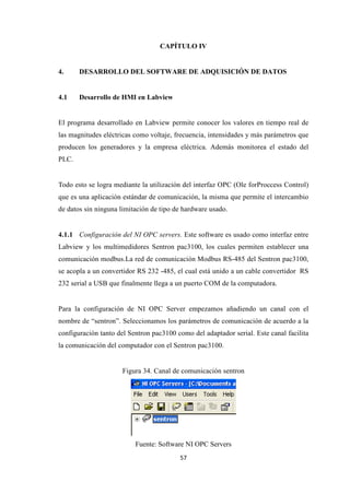 57
CAPÍTULO IV
4. DESARROLLO DEL SOFTWARE DE ADQUISICIÓN DE DATOS
4.1 Desarrollo de HMI en Labview
El programa desarrollado en Labview permite conocer los valores en tiempo real de
las magnitudes eléctricas como voltaje, frecuencia, intensidades y más parámetros que
producen los generadores y la empresa eléctrica. Además monitorea el estado del
PLC.
Todo esto se logra mediante la utilización del interfaz OPC (Ole forProccess Control)
que es una aplicación estándar de comunicación, la misma que permite el intercambio
de datos sin ninguna limitación de tipo de hardware usado.
4.1.1 Configuración del NI OPC servers. Este software es usado como interfaz entre
Labview y los multimedidores Sentron pac3100, los cuales permiten establecer una
comunicación modbus.La red de comunicación Modbus RS-485 del Sentron pac3100,
se acopla a un convertidor RS 232 -485, el cual está unido a un cable convertidor RS
232 serial a USB que finalmente llega a un puerto COM de la computadora.
Para la configuración de NI OPC Server empezamos añadiendo un canal con el
nombre de “sentron”. Seleccionamos los parámetros de comunicación de acuerdo a la
configuración tanto del Sentron pac3100 como del adaptador serial. Este canal facilita
la comunicación del computador con el Sentron pac3100.
Figura 34. Canal de comunicación sentron
Fuente: Software NI OPC Servers
 