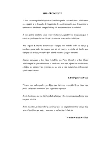 AGRADECIMIENTO
El más sincero agradecimiento a la Escuela Superior Politécnica de Chimborazo,
en especial a la Escuela de Ingeniería de Mantenimiento, por brindarnos la
oportunidad de obtener una profesión y ser personas útiles a la sociedad.
A Dios por la fortaleza, salud y sus bendiciones, agradezco a mis padres por el
esfuerzo que hacen día tras día para brindarme su apoyo incondicional.
Ami esposa Katherine Pimbozaque siempre me hadado todo su apoyo y
confianza para poder dar unpaso más en mi carrera, y a toda mi familia que
siempre han estado pendiente para darme elaliento y seguir adelante.
Además agradezco al Ing. César Astudillo, Ing. Pablo Montalvo, al Ing. Marco
Santillán por la ayudabrindadaen el transcurso dela tesis, agradezco de antemano
a todos los amigosy las personas que de una u otra manera han sidounagran
ayuda en mi carrera.
Edwin Quintuña Caiza
Primero que nada agradezco a Dios, por haberme permitido llegar hasta este
punto y haberme dado salud para lograr mis objetivos.
A mis familiares que me han brindado el apoyo y los recursos para culminar esta
etapa de mi vida.
A mis maestros, a mi director y asesor de tesis y a un gran maestro y amigo Ing.
Marco Santillán por todo el apoyo en la realización de la tesis.
William Villacís Galarza
 