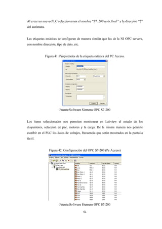 61
Al crear un nuevo PLC seleccionamos el nombre “S7_200 tesis final” y la dirección “2”
del autómata.
Las etiquetas estáticas se configuran de manera similar que las de la NI OPC servers,
con nombre dirección, tipo de dato, etc.
Figura 41. Propiedades de la etiqueta estática del PC Access.
Fuente:Software Siemens OPC S7-200
Los ítems seleccionados nos permiten monitorear en Labview el estado de los
disyuntores, selección de pac, motores y la carga. De la misma manera nos permite
escribir en el PLC los datos de voltajes, frecuencia que serán mostrados en la pantalla
táctil.
Figura 42. Configuración del OPC S7-200 (Pc Access)
Fuente:Software Siemens OPC S7-200
 
