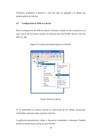 62
Finalmente guardamos el proyecto y está listo para ser agregado a la librería del
projectexplorer de Labview.
4.2 Configuración de HMI en Labview
Para la configuración del HMI en Labview iniciamos creando un nuevo proyecto en el
cual a través del I/O servers creamos las librerías tanto del NI OPC Servers como del
OPC S7_200.
Figura 43. Creación del projectexplorer en Labview.
Fuente: Software Labview
El VI desarrollado en Labview permite la visualización de los voltajes, frecuencias,
intensidades, potencias reales, potencias reactivas.
La gráfica de sincronización, voltaje vs. frecuencia e intensidad vs. frecuencia. También
permite la monitorización de las acciones del PLC.
 