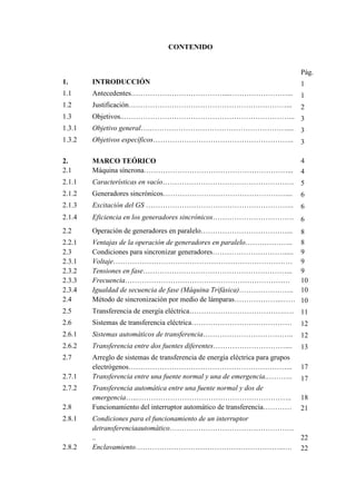 CONTENIDO
Pág.
1. INTRODUCCIÓN 1
1.1 Antecedentes…………………………………...……………………... 1
1.2 Justificación…………………………………………………………... 2
1.3 Objetivos..……………………………………………………………... 3
1.3.1 Objetivo general….………………………………………………….... 3
1.3.2 Objetivos específicos………………………………………………….. 3
2. MARCO TEÓRICO 4
2.1 Máquina síncrona……………………………………………………... 4
2.1.1 Características en vacío………………………………………………. 5
2.1.2 Generadores sincrónicos…………………………………………….... 6
2.1.3 Excitación del GS …………………………………………………….. 6
2.1.4 Eficiencia en los generadores sincrónicos……………………………. 6
2.2 Operación de generadores en paralelo………………………………... 8
2.2.1 Ventajas de la operación de generadores en paralelo……………….. 8
2.3 Condiciones para sincronizar generadores…………………………..... 9
2.3.1 Voltaje………………………………………………………………… 9
2.3.2 Tensiones en fase……………………………………………………... 9
2.3.3 Frecuencia…………………………………………………………… 10
2.3.4 Igualdad de secuencia de fase (Máquina Trifásica)………………….. 10
2.4 Método de sincronización por medio de lámparas………………..…… 10
2.5 Transferencia de energía eléctrica………………………………….…. 11
2.6 Sistemas de transferencia eléctrica…………………………………… 12
2.6.1 Sistemas automáticos de transferencia……………………………….. 12
2.6.2 Transferencia entre dos fuentes diferentes………………………….... 13
2.7 Arreglo de sistemas de transferencia de energía eléctrica para grupos
electrógenos…………………………………………………………... 17
2.7.1 Transferencia entre una fuente normal y una de emergencia.……….. 17
2.7.2 Transferencia automática entre una fuente normal y dos de
emergencia…..……………………………………………………….. 18
2.8 Funcionamiento del interruptor automático de transferencia………… 21
2.8.1 Condiciones para el funcionamiento de un interruptor
detransferenciaautomático…………………………………………….
.. 22
2.8.2 Enclavamiento……………………………………………………..…. 22
 
