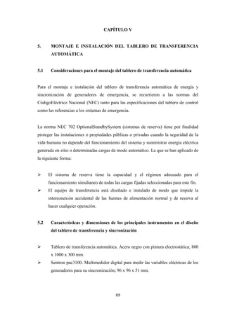 69
CAPÍTULO V
5. MONTAJE E INSTALACIÓN DEL TABLERO DE TRANSFERENCIA
AUTOMÁTICA
5.1 Consideraciones para el montaje del tablero de transferencia automática
Para el montaje e instalación del tablero de transferencia automática de energía y
sincronización de generadores de emergencia, se recurrieron a las normas del
CódigoEléctrico Nacional (NEC) tanto para las especificaciones del tablero de control
como las referencias a los sistemas de emergencia.
La norma NEC 702 OptionalStandbySystem (sistemas de reserva) tiene por finalidad
proteger las instalaciones o propiedades públicas o privadas cuando la seguridad de la
vida humana no depende del funcionamiento del sistema y suministrar energía eléctrica
generada en sitio o determinadas cargas de modo automático. La que se han aplicado de
la siguiente forma:
El sistema de reserva tiene la capacidad y el régimen adecuado para el
funcionamiento simultaneo de todas las cargas fijadas seleccionadas para este fin.
El equipo de transferencia está diseñado e instalado de modo que impide la
interconexión accidental de las fuentes de alimentación normal y de reserva al
hacer cualquier operación.
5.2 Características y dimensiones de los principales instrumentos en el diseño
del tablero de transferencia y sincronización
Tablero de transferencia automática. Acero negro con pintura electrostática; 800
x 1000 x 300 mm.
Sentron pac3100. Multimedidor digital para medir las variables eléctricas de los
generadores para su sincronización; 96 x 96 x 51 mm.
 