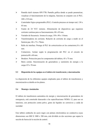 70
Pantalla táctil siemens OP/177B. Pantalla gráfica donde se puede parametizar,
visualizar el funcionamiento de la máquina, funciona en conjunto con el PLC,
240 x 210 mm.
Controlador lógico programable (PLC). Controla procesos en tiempo real; 130 x
85 mm.
Fuente de 24 VCC siemens. Alimentación de dispositivos que requieren
corriente continua para su funcionamiento; 80 x 85 mm.
Variador de frecuencia. Arranca la carga; 150 x 90 x 116mm.
Transformadores de corriente. Relación de corriente de carga a medir en el
Sentron pac; 40 x 75 x 70mm.
Relés de interface. Protege al PLC de cortocircuitos en los contactores;16 x 60
mm.
Contactores. Actúan según la programación del PLC en el circuito de
potencia;40 x 60 mm.
Breakers. Protección para los componentes del tablero, 45 x 75 mm.
Barra común. Sincronización de generadores y suministro de energía a la
carga;135 x 70 mm
5.3 Disposición de los equipos en el tablero de transferencia y sincronización
La disposición de los diferentes equipos empleados para el tablero de transferencia y
sincronización se detalla en los planos.
5.4 Montaje e instalación
El tablero de transferencia automática de energía y sincronización de generadores de
emergencia, está construido deacuerdo a las especificaciones NEMA 12, para uso en
interiores, con protección contra polvo, goteo de líquidos no corrosivos y caída de
suciedad.
Este tablero estáhecho de acero negro con pintura electrostática no conductiva cuyas
dimensiones son 800 X 1000 x 300 mm, está dividido en dos secciones que separa la
sección de fuerza de la sección de control.
 
