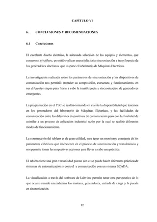 72
CAPÍTULO VI
6. CONCLUSIONES Y RECOMENDACIONES
6.1 Conclusiones
El excelente diseño eléctrico, la adecuada selección de los equipos y elementos, que
componen el tablero, permitió realizar unasatisfactoria sincronización y transferencia de
los generadores síncronos que dispone el laboratorio de Máquinas Eléctricas.
La investigación realizada sobre los parámetros de sincronización y los dispositivos de
comunicación nos permitió entender su composición, estructura y funcionamiento, en
sus diferentes etapas para llevar a cabo la transferencia y sincronización de generadores
emergentes.
La programación en el PLC se realizó tomando en cuenta la disponibilidad que tenemos
en los generadores del laboratorio de Máquinas Eléctricas, y las facilidades de
comunicación entre los diferentes dispositivos de comunicación pero con la finalidad de
asimilar a un proceso de aplicación industrial razón por la cual se realizó diferentes
modos de funcionamiento.
La construcción del tablero es de gran utilidad, para tener un monitoreo constante de los
parámetros eléctricos que intervienen en el proceso de sincronización y transferencia y
nos permite tomar las respectivas acciones para llevar a cabo una práctica.
El tablero tiene una gran versatilidad puesto con él se puede hacer diferentes prácticasde
sistemas de automatización y control y comunicación con un sistema SCADA.
La visualización a través del software de Labview permite tener otra perspectiva de lo
que ocurre cuando encendemos los motores, generadores, entrada de carga y la puesta
en sincronización.
 