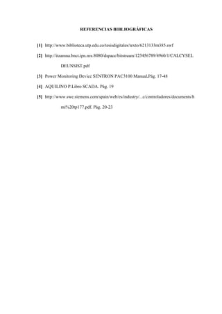 REFERENCIAS BIBLIOGRÁFICAS
[1] http://www.biblioteca.utp.edu.co/tesisdigitales/texto/6213133m385.swf
[2] http://itzamna.bnct.ipn.mx:8080/dspace/bitstream/123456789/4960/1/CALCYSEL
DEUNSIST.pdf
[3] Power Monitoring Device SENTRON PAC3100 Manual.Pág. 17-48
[4] AQUILINO P.Libro SCADA. Pág. 19
[5] http://www.swe.siemens.com/spain/web/es/industry/...c/controladores/documents/h
mi%20tp177.pdf. Pág. 20-23
 
