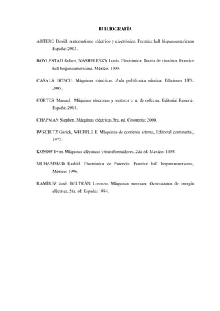 BIBLIOGRAFÍA
ARTERO David. Automatismo eléctrico y electrónico. Prentice hall hispanoamericana
España: 2003.
BOYLESTAD Robert, NASHELESKY Louis. Electrónica: Teoría de circuitos. Prantice
hall hispanoamericana. México: 1995.
CASALS, BOSCH. Máquinas eléctricas. Aula politécnica náutica. Ediciones UPS,
2005.
CORTES Manuel. Máquinas síncronas y motores c. a. de colector. Editorial Reverté.
España: 2004.
CHAPMAN Stephen. Máquinas eléctricas.3ra. ed. Colombia: 2000.
IWSCHITZ Garick, WHIPPLE E. Máquinas de corriente alterna, Editorial continental,
1972.
KOSOW Irvin. Máquinas eléctricas y transformadores. 2da ed. México: 1993.
MUHAMMAD Rashid. Electrónica de Potencia. Prantice hall hispanoamericana,
México: 1996.
RAMÍREZ José, BELTRÁN Lorenzo. Máquinas motrices: Generadores de energía
eléctrica. 5ta. ed. España: 1984.
 