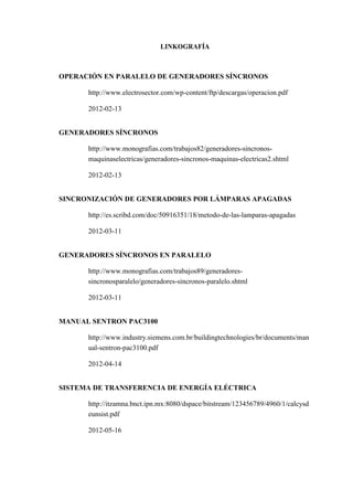 LINKOGRAFÍA
OPERACIÓN EN PARALELO DE GENERADORES SÍNCRONOS
http://www.electrosector.com/wp-content/ftp/descargas/operacion.pdf
2012-02-13
GENERADORES SÍNCRONOS
http://www.monografias.com/trabajos82/generadores-sincronos-
maquinaselectricas/generadores-sincronos-maquinas-electricas2.shtml
2012-02-13
SINCRONIZACIÓN DE GENERADORES POR LÁMPARAS APAGADAS
http://es.scribd.com/doc/50916351/18/metodo-de-las-lamparas-apagadas
2012-03-11
GENERADORES SÍNCRONOS EN PARALELO
http://www.monografias.com/trabajos89/generadores-
sincronosparalelo/generadores-sincronos-paralelo.shtml
2012-03-11
MANUAL SENTRON PAC3100
http://www.industry.siemens.com.br/buildingtechnologies/br/documents/man
ual-sentron-pac3100.pdf
2012-04-14
SISTEMA DE TRANSFERENCIA DE ENERGÍA ELÉCTRICA
http://itzamna.bnct.ipn.mx:8080/dspace/bitstream/123456789/4960/1/calcysd
eunsist.pdf
2012-05-16
 