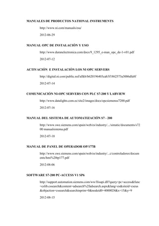 MANUALES DE PRODUCTOS NATIONAL INSTRUMENTS
http://www.ni.com/manuals/esa/
2012-06-29
MANUAL OPC DE INSTALACIÓN Y USO
http://www.duranelectronica.com/docs/9_1295_e-man_opc_de-1-v01.pdf
2012-07-12
ACTIVACIÓN E INSTALACIÓN LOS NI OPC SERVERS
http://digital.ni.com/public.nsf/allkb/b620196403cab3f1862573a3006dfa8f
2012-07-14
COMUNICACIÓN NI-OPC SERVERS CON PLC S7-200 Y LABVIEW
http://www.datalights.com.ec/site2/images/docs/opcsiemenss7200.pdf
2012-07-16
MANUAL DEL SISTEMA DE AUTOMATIZACIÓN S7 - 200
http://www.swe.siemens.com/spain/web/es/industry/.../simatic/documents/s72
00 manualsistema.pdf
2012-07-18
MANUAL DE PANEL DE OPERADOR OP/177B
http://www.swe.siemens.com/spain/web/es/industry/...c/controladores/docum
ents/hmi%20tp177.pdf
2012-08-06
SOFTWARE S7-200 PC-ACCESS V1 SP6
http://support.automation.siemens.com/ww/llisapi.dll?query=pc+access&func
=cslib.cssearch&content=adsearch%2fadsearch.aspx&lang=es&siteid=cseus
&objaction=cssearch&searchinprim=0&nodeid0=4000024&x=15&y=9
2012-08-15
 