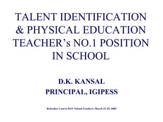 TALENT IDENTIFICATION
& PHYSICAL EDUCATION
TEACHER’s NO.1 POSITION
IN SCHOOL
D.K. KANSAL
PRINCIPAL, IGIPESS
Refresher Course DAV School Teachers, March 21-25, 2005
 