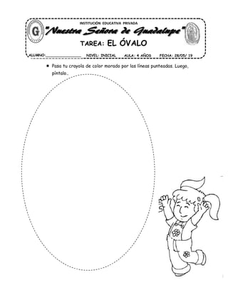  Pasa tu crayola de color morado por las líneas punteadas. Luego,
píntalo..
INSTITUCIÓN EDUCATIVA PRIVADA
TAREA: EL ÓVALO
ALUMNO:________________ AULA: 4 AÑOS FECHA: 28/05/ 19NIVEL: INICIAL