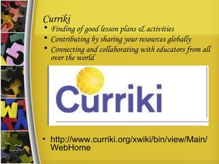 Curriki Finding of good lesson plans & activities Contributing by sharing your resources globally Connecting and collaborating with educators from all over the world http://www.curriki.org/xwiki/bin/view/Main/WebHome 