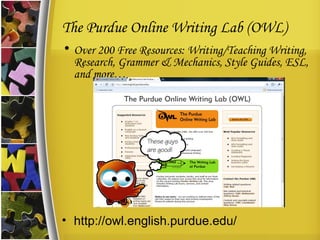 The Purdue Online Writing Lab (OWL) Over 200 Free Resources: Writing/Teaching Writing, Research, Grammer & Mechanics, Style Guides, ESL, and more… http://owl.english.purdue.edu/ 
