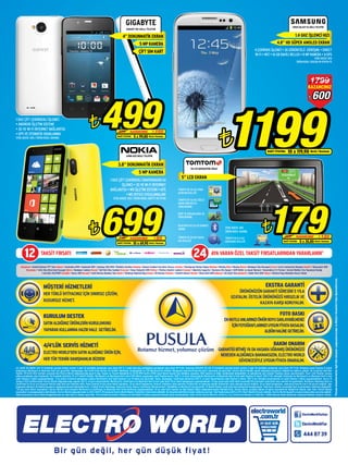 Bir gün değil, her gün düşük fiyat!
electroworld
.com.tr
AYA VARAN ÖZEL TAKSİT FIRSATLARINDAN YARARLANIN*TAKSİT FIRSATI 2412
Adıyaman • Atatürk Bulvarı PTT Yanı Ankara • Anatolium AVM • Ankamall AVM • Çankaya 365 AVM • Ümitköy Gordion Antakya • Kavaslı Caddesi Carrefour Karşısı Antalya • Dumlupınar Bulvarı Kepez Batman • Merkez Bolu • Merkez Bursa • Mudanya Yolu Korupark Çorlu • Çorlu Cumhuriyet Meydanı Denizli • Sümerpark AVM
Diyarbakır • Urfa Yolu Dicle Kent Kavşağı Edirne • Bankalar Caddesi Elazığ • Vali Fahri Bey Caddesi Erzurum • Tema Yenişehir AVM Fethiye • Fethiye Atatürk Caddesi İstanbul • Bakırköy Capacity • Bostancı Oto Sanayi • GOP Kültür ve Sanat Merkezi • Haramidere E-5 Torium • Kartal Minibüs Yolu Toprakyol Durağı
• Kurtköy VIA/PORT Karabük • Kares AVM Kocaeli • İzmit Merkez Bankası Yanı Gebze • Tatlıkuyu Köprüsü Başı Konya • M1 Merkez Kütahya • Atatürk Bulvarı Mardin • Mova Park AVM Sakarya • Alt Geçit Yanı Şanlıurfa • Abide Park AVM Yalova • Rüstem Paşa Mahallesi Huzur Sokak
*PusulahizmetlerimizleilgilitümdetaylarımağazalarımızdanveMüşteriHizmetleri’ndenöğrenebilirsiniz.
LG LA690 3D SMART LED TV ürününün yanında hediye verilen 4 adet 3D gözlüğün perakende satış fiyatı 199 TL 2 adet dual play gözlüğünün perakende satış fiyatı 99 TL’dir. Samsung 40F6470 3D LED TV ürününün yanında hediye verilen 2 adet 3D gözlüğün perakende satış fiyatı 199 TL’dir. Klimalara peşin fiyatına 12 taksit
kampanyası Worldcard ve Maximum Kart için geçerlidir. Kampanyaya Yapı Kredi kredi kartları ile birlikte Vakıfbank, Anadolubank ve TEB Worldcard’lar dahildir. Kampanya www.electroworld.com.tr adresinde de geçerlidir. Electro World dilediği zaman kampanya koşullarını değiştirme hakkına sahiptir. Bu broşürde belirtilen
fiyatlar 25-28.07.2013 tarihleri arasında tüm Electro World mağazalarında geçerli olup, Sanayi ve Ticaret Bakanlığı’nın 25.05.1994 tarihli 21940 sayılı Resmi Gazete ilan tebliğine uygundur. KDV, bandrol ve diğer vergilerdeki değişiklikler ve gelebilecek yeni vergiler fiyatlara aynen yansıtılacaktır. Üzeri çizili fiyatlar, tavsiye
edilen perakende satış fiyatlarıdır. Bu broşürde belirtilen 10 ve 5 taksitli fiyatlar, Worldcard’a ve Maximum Kart’a özel %8 indirim uygulanmış nakit fiyatlarımızdır. 500 TL ve üzeri alışverişlerde Worldcard’a ve Maximum Kart’a özel nakit fiyatına 10 taksit, 500 TL’nin altındaki ürünlerde ise Worldcard’a ve Maximum Kart’a özel
nakit fiyatına 5 taksit uygulanmaktadır. +3 ay taksit erteleme kampanyası sadece Worldcard’a özel nakit fiyatına 5 ve 10 taksit için geçerlidir. Axess, Advantage, CardFinans kartlarına 500 TL ve üzeri alışverişlerde nakit fiyatına 6 taksit, 500 TL’nin altındaki alışverişlerde ise nakit fiyatına 3 taksit uygulanmaktadır. Ayrıca 31
Temmuz 2013 tarihine kadar Electro World mağazalarından yapılan 250 TL ve üzeri alışverişlerde, Worldcard’a, CardFinans’a ve Maximum Kart’a özel vade farklı 24 ay taksit kampanyası uygulanmaktadır. 24 aya varan vade farklı taksit seçeneği POS üzerinden vade farklı satış menüsü ile yapılmalıdır. Worldcard, Maximum Kart ve
CardFinans’ta 24 ay için oluşacak %8,00 vade farkı kart hamiline aittir. Peşin fiyatına 24 aya varan taksit yapılamaz. 24 ay taksit kampanyası Turkcell, Vodafone, Avea operator ürünlerinde ve Samsung markalı ürünlerinin satın alımında geçerli değildir. 24 ay taksit kampanyası, www.electroworld.com.tr‘de geçerli değildir. İşbu
kampanya detayları ile ödeme koşullarını mağazalarımızdan öğrenebilirsiniz. 12 taksit fırsatı Advantage, Asyacard, Axess, Bonus, CardFinans, Maximum Kart, Shop&Miles ve Worldcard için geçerlidir. 12 taksitli fiyatlar, aylık vade farkı eklenerek hesaplanmıştır. Vade farkı, ürünler arasındaki fiyat yuvarlamaları nedeniyle değişebilir.
*24 aya varan taksit seçenekleri, Electro World’e özel oranlarla Worldcard ve CardFinans ve Maximum Kart kredi kartlarına uygulanmaktadır. 24 ay vade farkı oranları ile ilgili detaylı bilgiyi mağazalarımızdan edinebilirsiniz. Electro World, sunduğu ödeme ve taksit seçeneklerini değiştirme hakkını saklı tutar. Güncel ödeme
seçenekleri ve kampanyalarla ilgili bilgiler, Electro World mağazalarından ve 0212 444 87 39 numaralı Electro World Müşteri Hizmetleri’nden temin edilebilir. Bu broşürde belirtilen ürünler stoklarla sınırlıdır. Tüm fiyatlarımıza KDV ve ÖTV (Özel Tüketim Vergisi) dahildir. Electro World tipografi ve baskı hatalarından sorumlu değildir.
Hata durumunda, Electro World mağazalarında yer alan bilgi ve fiyatlar geçerlidir. Tüm ürünlerimiz üretici, ithalatçı ve distribütör firmaların garantisi altında satışa sunulmaktadır. Satıcı firma: Electro World İç ve Dış Tic. A.Ş. Centrum İş Merkezi C-2 Blok No: 1 34854 Sancak Sokak Aydınevler Küçükyalı Maltepe İstanbul Türkiye
MÜŞTERİ HİZMETLERİ
HER TÜRLÜ İHTİYACINIZ İÇİN SINIRSIZ ÇÖZÜM,
KUSURSUZ HİZMET.
KURULUM DESTEK
SATINALDIĞINIZÜRÜNLERİNKURULUMUNU
YAPARAKKULLANIMAHAZIRHALE GETİRELİM.
4/4’LÜK SERVİS HİZMETİ
ELECTROWORLD’DENSATINALDIĞINIZÜRÜNİÇİN,
HERTÜRTEKNİKDANIŞMANLIKBİZDEN!
EKSTRA GARANTİ
ÜRÜNÜNÜZÜNGARANTİSÜRESİNİ5YILA
UZATALIM,ÜSTELİKÜRÜNÜNÜZÜHIRSIZLIKVE
KAZAYAKARŞIKORUYALIM.
FOTO BASKI
ENMUTLUANLARINIZIÖMÜRBOYUSAKLAYABİLMENİZ
İÇİNFOTOĞRAFLARINIZIUYGUNFİYATABASALIM,
ALBÜMHALİNEGETİRELİM.
BAKIM ONARIM
GARANTİSİBİTMİŞYADAHASARAUĞRAMIŞÜRÜNÜNÜZÜ
NEREDENALDIĞINIZABAKMAKSIZIN,ELECTROWORLD
GÜVENCESİYLEUYGUNFİYATAONARALIM.
GSMART RIO AKILLI TELEFON
4”DOKUNMATİKEKRAN
5MPKAMERA
ÇİFTSIMKART
GIGABYTE
1 GHZ ÇİFT ÇEKİRDEKLİ İŞLEMCİ
• ANDROID İŞLETİM SİSTEMİ
• 3G VE Wi-Fi İNTERNET BAĞLANTISI
• GPS VE OTOMATİK ODAKLANMA
STOK ADEDİ: 400 / ÜRÜN KODU: 084483
¨499KAZANCINIZ ¨100599
NAKİT FİYATINA 5 x 99,80 World / Maximum
4 ÇEKİRDEK İŞLEMCİ • 3G GÖRÜNTÜLÜ GÖRÜŞME • DIRECT
Wi-Fi • NFC • 16 GB DAHİLİ BELLEK • 8 MP KAMERA • A-GPS
STOK ADEDİ: 500
ÜRÜN KODU: 076538-39-079174-75
i9300 GALAXY S3 AKILLI TELEFON
1.4 GHZ İŞLEMCİ HIZI
4.8” HD SÜPER AMOLED EKRAN
¨1199NAKİT FİYATINA 10 x 119,90 World / Maximum
¨600
1799
KAZANCINIZ
¨699KAZANCINIZ ¨50749
NAKİT FİYATINA 10 x 69,90 World / Maximum
¨179KAZANCINIZ ¨120299
NAKİT FİYATINA 5 x 35,80 World / Maximum
STOK ADEDİ: 300
ÜRÜN KODU: 064961
5” LCD EKRAN
VIA 125 NAVİGASYON CİHAZI
TÜRKİYE’DE İLK KEZ PARK
ASSİSTAN ÖZELLİĞİ
TÜRKİYE’DE İLK KEZ SÖZLÜ
SOKAK İSİMLERİ İLE
YÖNLENDİRME
ŞERİT VE KAVŞAKLARDA 3B
YÖNLENDİRME
TÜRKİYE’DE İLK KEZ
MAPSHARE ÖZELLİĞİ
TÜRKİYE’DE İLK KEZ QUICK
GPS ÖZELLİĞİ
BLUETOOTH İLE ELLER SERBEST
ARAMA
1 GHZ ÇİFT ÇEKİRDEKLİ SNAPDRAGON S4
İŞLEMCİ • 3G VE Wi-Fi İNTERNET
BAĞLANTISI • W8 İŞLETİM SİSTEMİ • GPS
• MS OFFICE UYGULAMALARI
STOK ADEDİ: 200 / ÜRÜN KODU: 081777-78-79-80
LUMIA 620 AKILLI TELEFON
3.8” DOKUNMATİK EKRAN
5 MP KAMERA
 