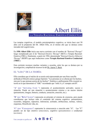 Albert Ellis
LA TERAPIA RACIONAL EMOTIVA CONDUCTUAL
Las terapias cognitivas, el modelo psicoterapéutico cognitivo, se inicia hace casi 50
años con la propuesta del Dr. Albert Ellis, en el mismo año que se destaca como
iniciador del cognitivismo.
En 1956 Albert Ellis inicia una nueva corriente con el nombre de "Rational Therapy"
luego reemplazado por el de "Rational-Emotive Therapy" (RET) o Terapia Racional-
Emotiva (TRE) y finalmente, a partir de 1994, denominada "Rational Emotive Behavior
Therapy" (REBT) que aquí traducimos como Terapia Racional Emotiva Conductual
(TREC).
Esta corriente reconoce muchas variantes y escuelas, entre las que se destaca por su
investigación y amplitud de recursos la del Dr. Aaron T. Beck.
EL "A-B-C" DE LA TEORÍA:
Ellis considera que el núcleo de su teoría está representado por una frase sencilla
atribuida al filósofo estoico griego Epícteto: "Las personas no se alteran por los hechos,
sino por lo que piensan acerca de los hechos". Sintética y gráficamente Ellis resumió su
teoría en lo que denominó el "ABC" recordando que "entre A y C siempre está B".
"A" (por "Activating Event ") representa el acontecimiento activador, suceso o
situación. Puede ser una situación o acontecimiento externo o un suceso interno
(pensamiento, imagen, fantasía, conducta, sensación, emoción, etc.).
"B" (por "Belief System") representa en principio al sistema de creencias, pero puede
considerarse que incluye todo el contenido del sistema cognitivo: pensamientos,
recuerdos, imágenes, supuestos, inferencias, actitudes, atribuciones, normas, valores,
esquemas, filosofía de vida, etc.
"C" (por "Consequence") representa la consecuencia o reacción ante "A". Las "C"
pueden ser de tipo emotivo (emociones), cognitivo (pensamientos) o conductual
(acciones).
Este concepto se grafica así: A B C
 