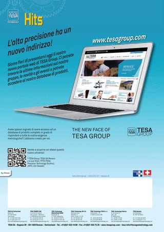 ha un
cisione
lta pre izzo!
L’a
o indir gi il nostro te
nuov
g
re
ntarvi o
. Ci pot

ww.tesagroup.com
w

oup
rese
eri di p eb di TESA Gr sul nostro
fi
Siamo ortale w
ioni
p
formaz ti e potrete
nuovo le ultime in even
dotti.
i
trovare le novità o gl tabase di pro
,
a
gruppo e al nostro d
r
accede

Avete spesso sognato di avere accesso ad un
database di prodotti completo in grado di
rispondere a tutte le vostre esigenze
metrologiche? l’abbiamo creato per voi.

THe NeW FACe OF

TeSA GROuP

Venite a scoprire voi stessi questo
nuovo universo!
* TESA Group: TESA SA Renens
e le sue filiali, TPTS (TESA
Precision Technology Suzhou),
JMTC, CEJ Sweden

Tutti i diritti riservati – 10015.079.1311 – Versione 25

tesA sA switzerland
Bugnon 38
CH-1020 Renens
Vente Suisse
Tél. +41 (0)21 633 16 00
Fax +41 (0)21 633 17 57

tesa-ventech@hexagonmetrology.com

tesA FrAnce sAs
4 rue Antoine Lavoisier
Pôle Lavoisier – Bâtiment A
F-54300 Moncel-lès-Lunéville
Tél. +33 (0)3 83 76 83 76
Fax +33 (0)3 83 74 13 16

tesa-france@hexagonmetrology.com

tesA technology
deutschland gmbH
Netzestraße 32
D-71638 Ludwigsburg
Tel. +49 (0)7141 8747 0
Fax +49 (0)7141 8747 88

tesa-de@hexagonmetrology.com

tesA technology uK ltd.
Metrology House
Halesfield 13
Telford, Shrops. TF7 4PL
Tel. +44 1952 681 349
Fax +44 1952 681 391

tesa-uk@hexagonmetrology.com

tesA technology itAliA s.r.l.
Via Bizzozzero, 118
IT-20032 Cormano (MI)
Tel. +39 02 663 053 69
Fax +39 02 663 090 82

tesa-italia@hexagonmetrology.com

SWISS MADE

tesA technology ibérica
Av. de Vizcaya s/n
Apart. 202
ES-48260 Ermua
Tel. +34 943 170 340
Fax +34 943 172 092

tesa-iberica@hexagonmetrology.com

tesA benelux
Van Elderenlaan 1
NL-5581 WJ Waalre
Tel. +31 (0)40 222 06 08
Fax +31 (0)40 222 17 16

tesa-benelux@hexagonmetrology.com

tesA sA – bugnon 38 – cH-1020 renens – switzerland – tel. +41(0)21 633 16 00 – Fax +41(0)21 635 75 35 – www.tesagroup.com – tesa-info@hexagonmetrology.com

 