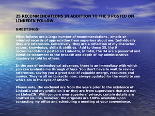 25 RECOMMENDATIONS IN ADDITION TO THE 9 POSTED ON
LINKEDIN FOLLOW

GREETINGS!

What follows are a large number of recommendations , emails or
minuted records of appreciation from superiors about me. Individually
they are references. Collectively, they are a reflection of my character,
values, knowledge, skills & abilities. Add to these 25, the 9
recommendations posted on LinkedIn, in total, the 34 are a powerful and
bonafide testament to the breadth and depth of my administrative
mastery as told by others.

In the age of technological advances, there is an immediacy with which
you can evaluate me through others. You don’t have to wait to review
references, saving you a great deal of valuable energy, resources and
money. They’re all on LinkedIn now, always updated for the world to see
who I am in the eyes of others.

Please note, the enclosed are from the years prior to the existence of
LinkedIn and my profile on it or they are from supervisors that are not
on LinkedIN. With concern over superiors’ privacy, certain details are
omitted on-line, however, the originals are 100% available upon
contacting my office and scheduling a meeting at your convenience.
 
