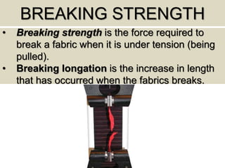 BREAKING STRENGTH
• Breaking strength is the force required to
break a fabric when it is under tension (being
pulled).
• Breaking longation is the increase in length
that has occurred when the fabrics breaks.
 