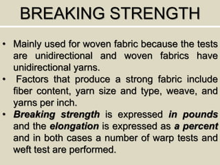 BREAKING STRENGTH
• Mainly used for woven fabric because the tests
are unidirectional and woven fabrics have
unidirectional yarns.
• Factors that produce a strong fabric include
fiber content, yarn size and type, weave, and
yarns per inch.
• Breaking strength is expressed in pounds
and the elongation is expressed as a percent
and in both cases a number of warp tests and
weft test are performed.
 